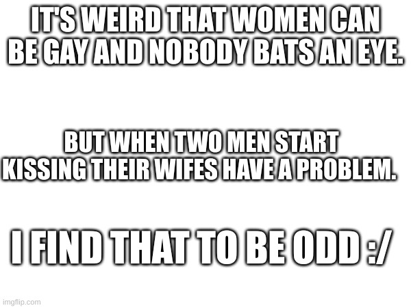 hmmm | IT'S WEIRD THAT WOMEN CAN BE GAY AND NOBODY BATS AN EYE. BUT WHEN TWO MEN START KISSING THEIR WIFES HAVE A PROBLEM. I FIND THAT TO BE ODD :/ | image tagged in wait what | made w/ Imgflip meme maker