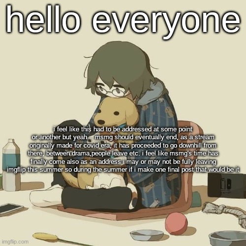 Avogado6 | hello everyone; i feel like this had to be addressed at some point or another but yeah... msmg should eventually end, as a stream originally made for covid era, it has proceeded to go downhill from there, between drama,people leave etc. i feel like msmg's time has finally come also as an address i may or may not be fully leaving imgflip this summer so during the summer if i make one final post that would be it | image tagged in avogado6 | made w/ Imgflip meme maker