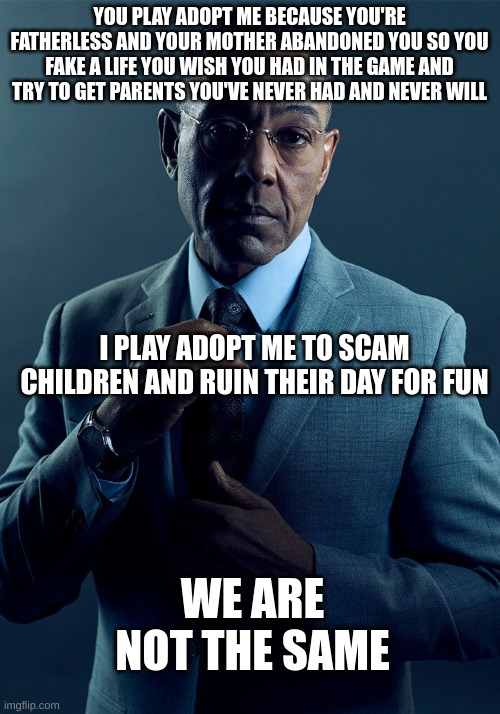also adopt me won't bring your parents back | YOU PLAY ADOPT ME BECAUSE YOU'RE FATHERLESS AND YOUR MOTHER ABANDONED YOU SO YOU FAKE A LIFE YOU WISH YOU HAD IN THE GAME AND TRY TO GET PARENTS YOU'VE NEVER HAD AND NEVER WILL; I PLAY ADOPT ME TO SCAM CHILDREN AND RUIN THEIR DAY FOR FUN; WE ARE NOT THE SAME | image tagged in gus fring we are not the same | made w/ Imgflip meme maker