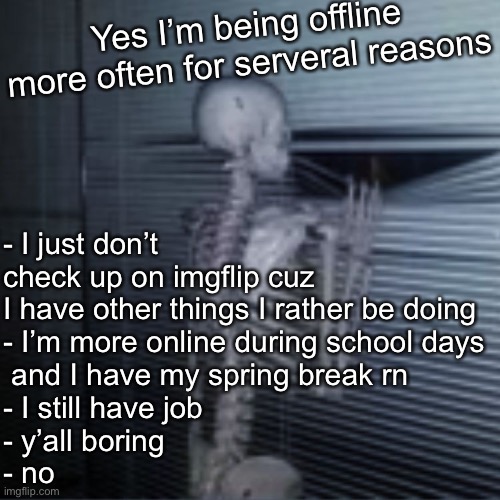 Skeleton peek | Yes I’m being offline more often for serveral reasons; - I just don’t check up on imgflip cuz I have other things I rather be doing
- I’m more online during school days
 and I have my spring break rn
- I still have job
- y’all boring
- no | image tagged in skeleton peek | made w/ Imgflip meme maker