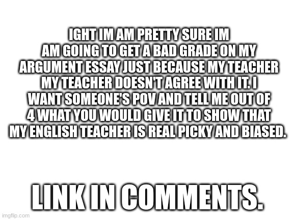 link in comments | IGHT IM AM PRETTY SURE IM AM GOING TO GET A BAD GRADE ON MY ARGUMENT ESSAY JUST BECAUSE MY TEACHER MY TEACHER DOESN'T AGREE WITH IT. I WANT SOMEONE'S POV AND TELL ME OUT OF 4 WHAT YOU WOULD GIVE IT TO SHOW THAT MY ENGLISH TEACHER IS REAL PICKY AND BIASED. LINK IN COMMENTS. | image tagged in blank white template,middle school,stream,grades | made w/ Imgflip meme maker