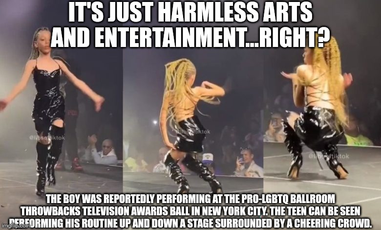 13yr drag queen performing live for cheering adult crowd | IT'S JUST HARMLESS ARTS AND ENTERTAINMENT...RIGHT? THE BOY WAS REPORTEDLY PERFORMING AT THE PRO-LGBTQ BALLROOM THROWBACKS TELEVISION AWARDS BALL IN NEW YORK CITY. THE TEEN CAN BE SEEN PERFORMING HIS ROUTINE UP AND DOWN A STAGE SURROUNDED BY A CHEERING CROWD. | image tagged in drag queen,perverts,agenda,child abuse,lgbtq | made w/ Imgflip meme maker