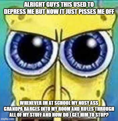 (lock away your stuff..?) | ALRIGHT GUYS THIS USED TO DEPRESS ME BUT NOW IT JUST PISSES ME OFF; WHENEVER IM AT SCHOOL MY NOSY ASS GRANDPA BARGES INTO MY ROOM AND RIFLES THROUGH ALL OF MY STUFF AND HOW DO I GET HIM TO STOP? | image tagged in angry spunch bop | made w/ Imgflip meme maker