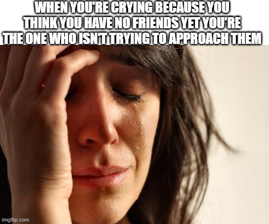 Ya'll got that feeling?? | WHEN YOU'RE CRYING BECAUSE YOU THINK YOU HAVE NO FRIENDS YET YOU'RE THE ONE WHO ISN'T TRYING TO APPROACH THEM | image tagged in memes,first world problems,crying,friends | made w/ Imgflip meme maker