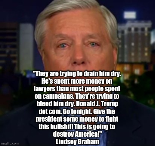 And... Another Grifting Campaign | "They are trying to drain him dry. 
He's spent more money on 
lawyers than most people spent 
on campaigns. They're trying to 
bleed him dry. Donald J. Trump
dot com. Go tonight. Give the 
president some money to fight 
this bullshit! This is going to 
destroy America!"
Lindsey Graham | image tagged in trump,politics | made w/ Imgflip meme maker