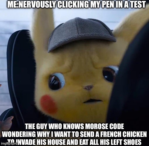 Unsettled detective pikachu | ME:NERVOUSLY CLICKING MY PEN IN A TEST; THE GUY WHO KNOWS MOROSE CODE WONDERING WHY I WANT TO SEND A FRENCH CHICKEN TO INVADE HIS HOUSE AND EAT ALL HIS LEFT SHOES | image tagged in unsettled detective pikachu | made w/ Imgflip meme maker