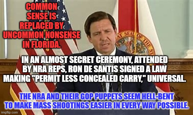Making it easier to conceal weapons aids those with criminal intent to use them. | COMMON SENSE IS REPLACED BY UNCOMMON NONSENSE IN FLORIDA. IN AN ALMOST SECRET CEREMONY, ATTENDED BY NRA REPS, RON DE SANTIS SIGNED A LAW MAKING "PERMIT LESS CONCEALED CARRY," UNIVERSAL. THE NRA AND THEIR GOP PUPPETS SEEM HELL-BENT TO MAKE MASS SHOOTINGS EASIER IN EVERY WAY POSSIBLE. | image tagged in politics | made w/ Imgflip meme maker