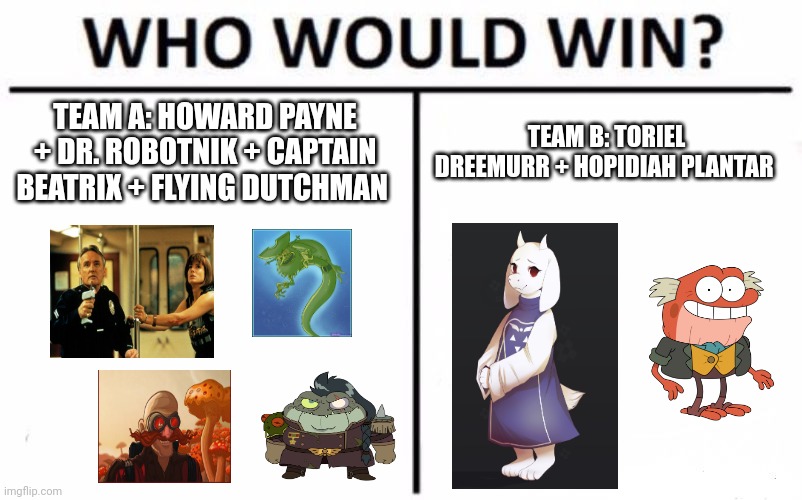 Team pumble!!! | TEAM A: HOWARD PAYNE + DR. ROBOTNIK + CAPTAIN BEATRIX + FLYING DUTCHMAN; TEAM B: TORIEL DREEMURR + HOPIDIAH PLANTAR | image tagged in memes,who would win | made w/ Imgflip meme maker