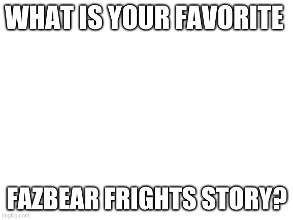 My top three are "Count the Ways", "Fetch", and "Step Closer". | WHAT IS YOUR FAVORITE; FAZBEAR FRIGHTS STORY? | image tagged in blank white template,fnaf,books | made w/ Imgflip meme maker