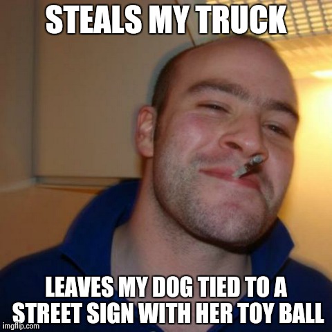 Good Guy Greg Meme | STEALS MY TRUCK LEAVES MY DOG TIED TO A STREET SIGN WITH HER TOY BALL | image tagged in memes,good guy greg,AdviceAnimals | made w/ Imgflip meme maker