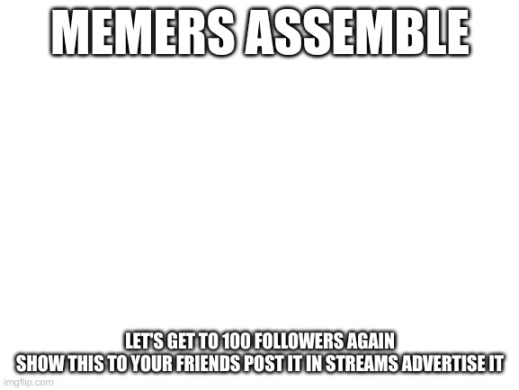 Blank White Template | MEMERS ASSEMBLE; LET'S GET TO 100 FOLLOWERS AGAIN
SHOW THIS TO YOUR FRIENDS POST IT IN STREAMS ADVERTISE IT | image tagged in blank white template | made w/ Imgflip meme maker