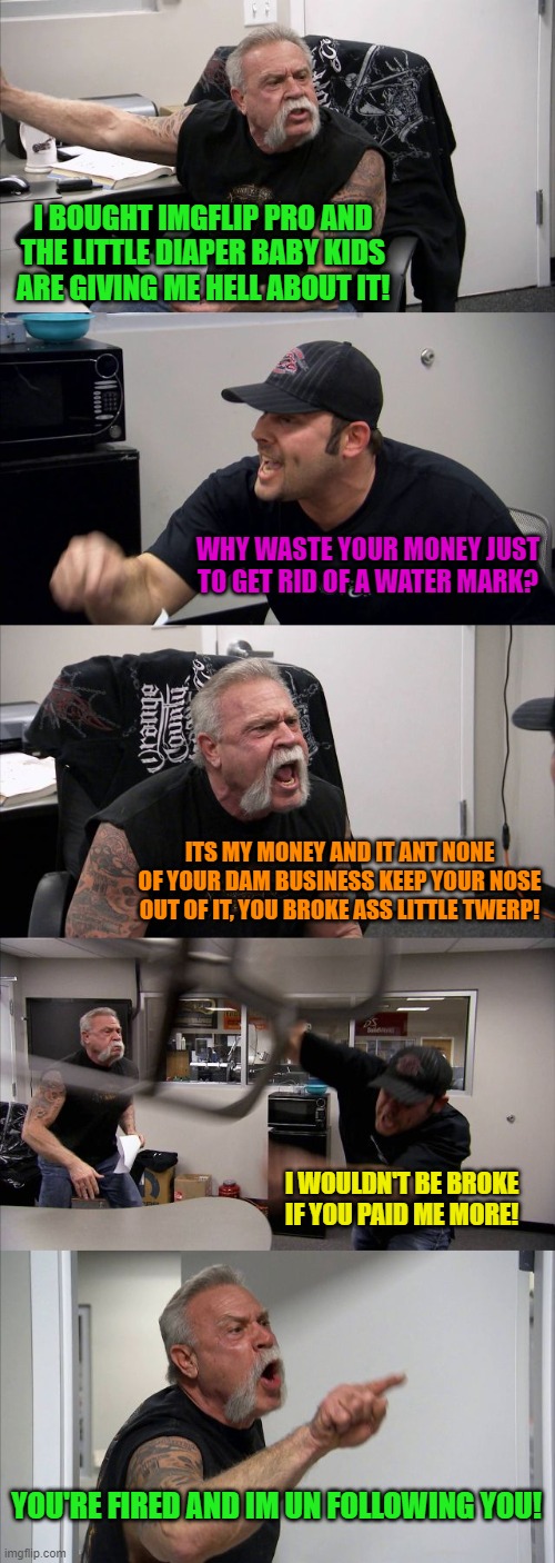 American Chopper Argument Meme | I BOUGHT IMGFLIP PRO AND THE LITTLE DIAPER BABY KIDS ARE GIVING ME HELL ABOUT IT! WHY WASTE YOUR MONEY JUST TO GET RID OF A WATER MARK? ITS MY MONEY AND IT ANT NONE OF YOUR DAM BUSINESS KEEP YOUR NOSE OUT OF IT, YOU BROKE ASS LITTLE TWERP! I WOULDN'T BE BROKE IF YOU PAID ME MORE! YOU'RE FIRED AND IM UN FOLLOWING YOU! | image tagged in memes,american chopper argument | made w/ Imgflip meme maker