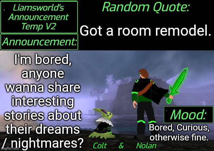 Any stories? | Got a room remodel. I'm bored, anyone wanna share interesting stories about their dreams / nightmares? Bored, Curious, otherwise fine. | image tagged in liamsworld's announcement v2 | made w/ Imgflip meme maker