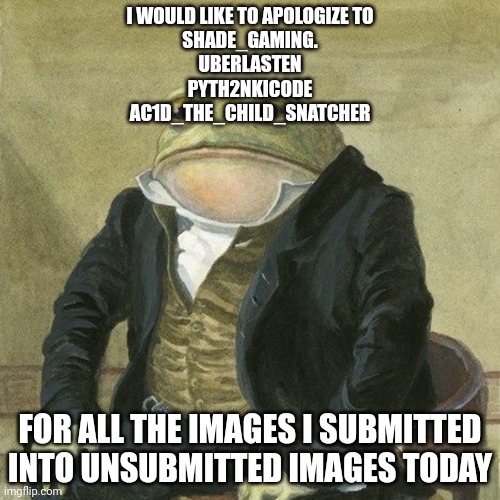 Gentlemen, it is with great pleasure to inform you that | I WOULD LIKE TO APOLOGIZE TO
SHADE_GAMING.
UBERLASTEN
PYTH2NKICODE
AC1D_THE_CHILD_SNATCHER; FOR ALL THE IMAGES I SUBMITTED INTO UNSUBMITTED IMAGES TODAY | image tagged in gentlemen it is with great pleasure to inform you that | made w/ Imgflip meme maker