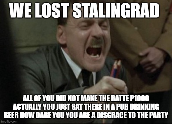 Hitler Downfall | WE LOST STALINGRAD; ALL OF YOU DID NOT MAKE THE RATTE P1000 ACTUALLY YOU JUST SAT THERE IN A PUB DRINKING BEER HOW DARE YOU YOU ARE A DISGRACE TO THE PARTY | image tagged in hitler downfall | made w/ Imgflip meme maker