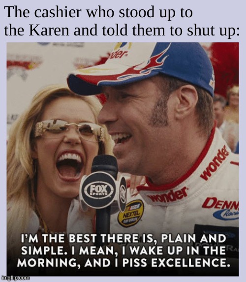 "Yes karen, you are already speaking to the manager, i am the manager, and i shall ask you to manage your way out of the door pl | The cashier who stood up to the Karen and told them to shut up: | image tagged in ricky bobby piss excellence,karen,omg karen,nascar,ricky bobby | made w/ Imgflip meme maker