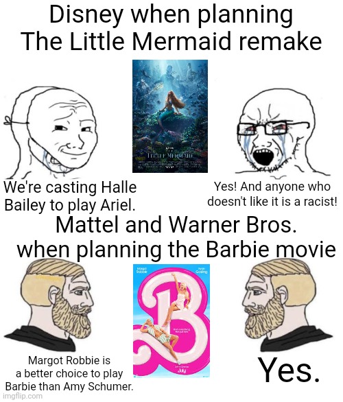 I don't care for girly movies but I do admit the Barbie movie is gonna be better than The Little Mermaid remake | Disney when planning The Little Mermaid remake; We're casting Halle Bailey to play Ariel. Yes! And anyone who doesn't like it is a racist! Mattel and Warner Bros. when planning the Barbie movie; Yes. Margot Robbie is a better choice to play Barbie than Amy Schumer. | image tagged in chad we know,disney,the little mermaid,barbie,movies,hollywood | made w/ Imgflip meme maker
