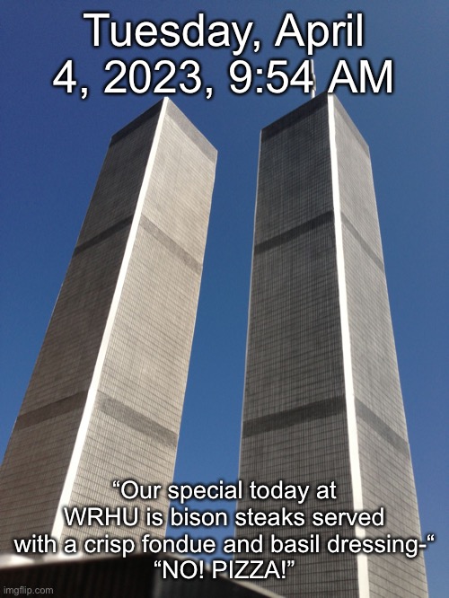Twin Towers | Tuesday, April 4, 2023, 9:54 AM; “Our special today at WRHU is bison steaks served with a crisp fondue and basil dressing-“
“NO! PIZZA!” | image tagged in twin towers | made w/ Imgflip meme maker