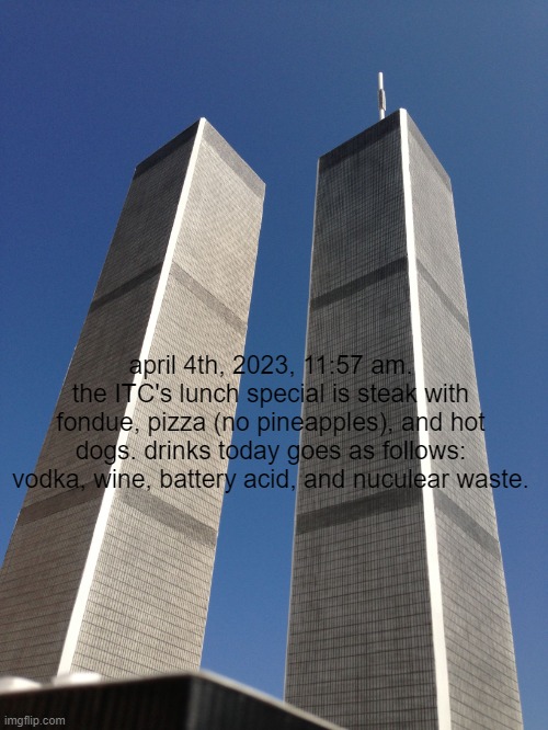 Twin Towers | april 4th, 2023, 11:57 am.
the ITC's lunch special is steak with fondue, pizza (no pineapples), and hot dogs. drinks today goes as follows: vodka, wine, battery acid, and nuculear waste. | image tagged in twin towers | made w/ Imgflip meme maker