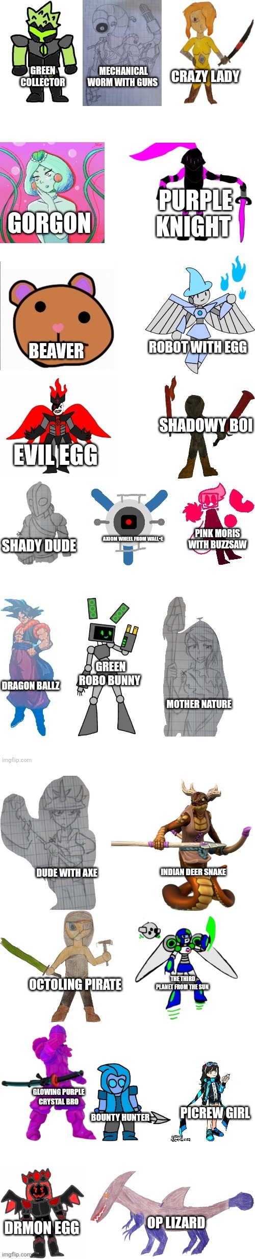 Bosses but blatantly honest  | CRAZY LADY; GREEN COLLECTOR; MECHANICAL WORM WITH GUNS; PURPLE KNIGHT; GORGON; ROBOT WITH EGG; BEAVER; SHADOWY BOI; EVIL EGG; PINK MORIS WITH BUZZSAW; AXIOM WHEEL FROM WALL•E; SHADY DUDE; GREEN ROBO BUNNY; DRAGON BALLZ; MOTHER NATURE; INDIAN DEER SNAKE; DUDE WITH AXE; THE THIRD PLANET FROM THE SUN; OCTOLING PIRATE; GLOWING PURPLE CRYSTAL BRO; PICREW GIRL; BOUNTY HUNTER; DRMON EGG; OP LIZARD | image tagged in imgflip-bossfights oc list 8 0 | made w/ Imgflip meme maker