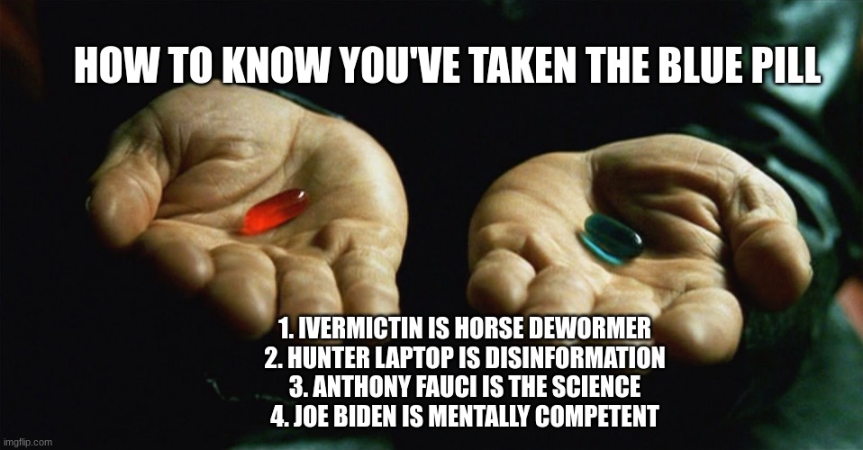 It's Not Too Late | HOW TO KNOW YOU'VE TAKEN THE BLUE PILL; 1. IVERMICTIN IS HORSE DEWORMER
2. HUNTER LAPTOP IS DISINFORMATION
3. ANTHONY FAUCI IS THE SCIENCE
4. JOE BIDEN IS MENTALLY COMPETENT | image tagged in red pill blue pill,democrats,corruption | made w/ Imgflip meme maker