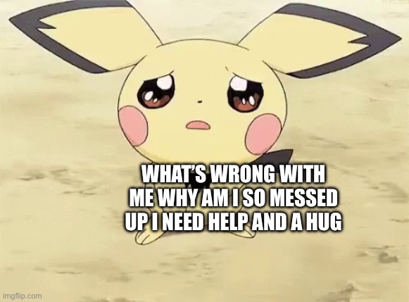 Sad pichu | WHAT’S WRONG WITH ME WHY AM I SO MESSED UP I NEED HELP AND A HUG | image tagged in sad pichu | made w/ Imgflip meme maker