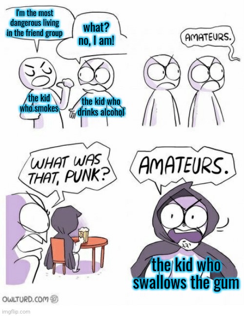 Amateurs | I'm the most dangerous living in the friend group; what? no, I am! the kid who smokes; the kid who drinks alcohol; the kid who swallows the gum | image tagged in amateurs | made w/ Imgflip meme maker