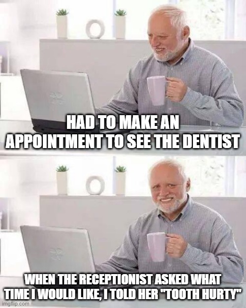 Classic Dental Pun | HAD TO MAKE AN APPOINTMENT TO SEE THE DENTIST; WHEN THE RECEPTIONIST ASKED WHAT TIME I WOULD LIKE, I TOLD HER "TOOTH HURTY" | image tagged in memes,hide the pain harold | made w/ Imgflip meme maker