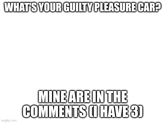 i want to know | WHAT'S YOUR GUILTY PLEASURE CAR? MINE ARE IN THE COMMENTS (I HAVE 3) | image tagged in blank white template | made w/ Imgflip meme maker