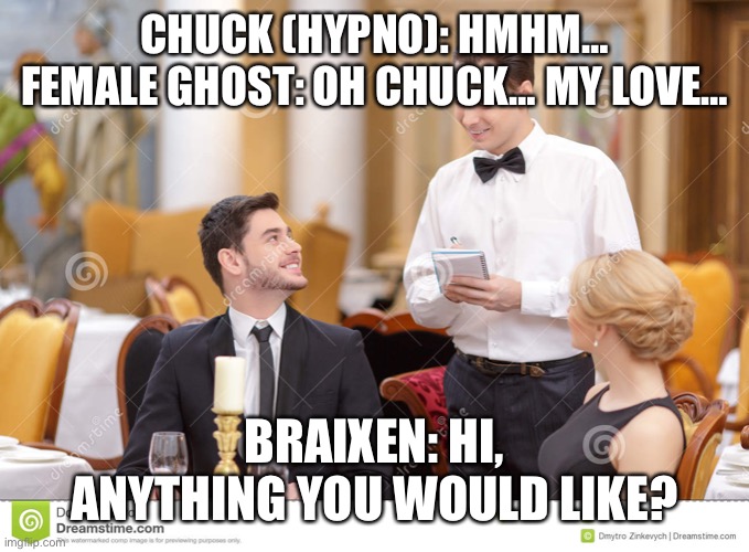 In a fancy restaurant… | CHUCK (HYPNO): HMHM… FEMALE GHOST: OH CHUCK… MY LOVE…; BRAIXEN: HI, ANYTHING YOU WOULD LIKE? | image tagged in couple in restaurant | made w/ Imgflip meme maker
