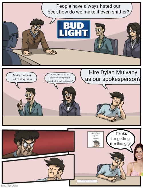 To me it is no wonder a company known for its shitty beer would hire Dylan Mulvany | People have always hated our beer, how do we make it even shittier? Hire Dylan Mulvany as our spokesperson? Make the cans out of arsenic so people who drink it get poisoned? Make the beer out of dog piss? Thanks for getting me this gig! | image tagged in boardroom meeting unexpected ending,dylan mulvany,woke,cringe,bud light,stupid liberals | made w/ Imgflip meme maker
