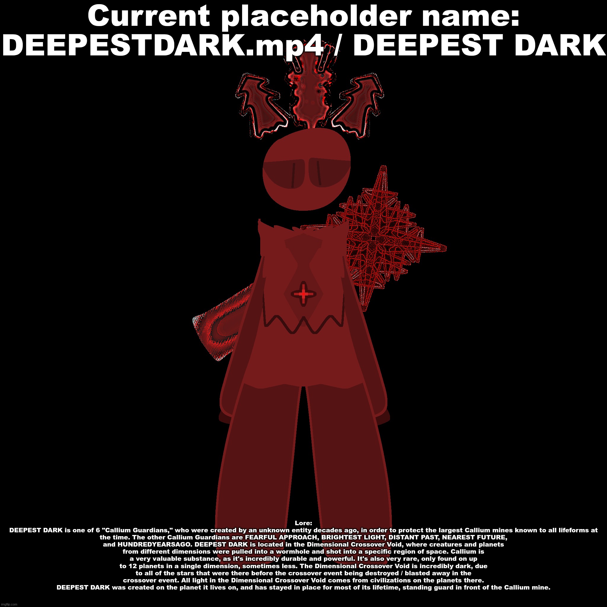 Current placeholder name:
DEEPESTDARK.mp4 / DEEPEST DARK; Lore:
DEEPEST DARK is one of 6 "Callium Guardians," who were created by an unknown entity decades ago, in order to protect the largest Callium mines known to all lifeforms at the time. The other Callium Guardians are FEARFUL APPROACH, BRIGHTEST LIGHT, DISTANT PAST, NEAREST FUTURE, and HUNDREDYEARSAGO. DEEPEST DARK is located in the Dimensional Crossover Void, where creatures and planets from different dimensions were pulled into a wormhole and shot into a specific region of space. Callium is a very valuable substance, as it's incredibly durable and powerful. It's also very rare, only found on up to 12 planets in a single dimension, sometimes less. The Dimensional Crossover Void is incredibly dark, due to all of the stars that were there before the crossover event being destroyed / blasted away in the crossover event. All light in the Dimensional Crossover Void comes from civilizations on the planets there. DEEPEST DARK was created on the planet it lives on, and has stayed in place for most of its lifetime, standing guard in front of the Callium mine. | made w/ Imgflip meme maker