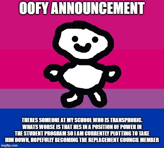 just thought ya'll like to know this | THERES SOMEONE AT MY SCHOOL WHO IS TRANSPHOBIC. WHATS WORSE IS THAT HES IN A POSITION OF POWER IN THE STUDENT PROGRAM SO I AM CURRENTLY PLOTTING TO TAKE HIM DOWN, HOPEFULLY BECOMING THE REPLACEMENT COUNCIL MEMBER | image tagged in oofy announcement | made w/ Imgflip meme maker
