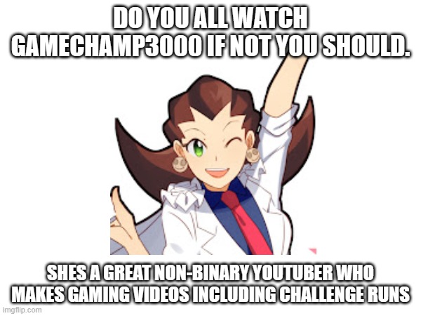 i love her videos if you like gaming videos you should check her out | DO YOU ALL WATCH GAMECHAMP3000 IF NOT YOU SHOULD. SHES A GREAT NON-BINARY YOUTUBER WHO MAKES GAMING VIDEOS INCLUDING CHALLENGE RUNS | image tagged in ideas | made w/ Imgflip meme maker