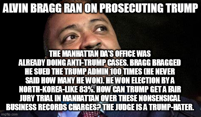 Manhattan D.A. Alvin Bragg | ALVIN BRAGG RAN ON PROSECUTING TRUMP; THE MANHATTAN DA'S OFFICE WAS ALREADY DOING ANTI-TRUMP CASES. BRAGG BRAGGED HE SUED THE TRUMP ADMIN 100 TIMES (HE NEVER SAID HOW MANY HE WON). HE WON ELECTION BY A NORTH-KOREA-LIKE 83%. HOW CAN TRUMP GET A FAIR JURY TRIAL IN MANHATTAN OVER THESE NONSENSICAL BUSINESS RECORDS CHARGES? THE JUDGE IS A TRUMP-HATER. | image tagged in manhattan d a alvin bragg | made w/ Imgflip meme maker