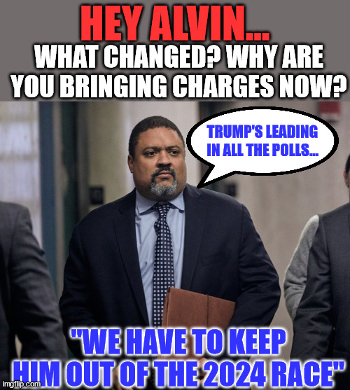 They have to keep him out of the 2024 race... anyway they can... | HEY ALVIN... WHAT CHANGED? WHY ARE YOU BRINGING CHARGES NOW? TRUMP'S LEADING IN ALL THE POLLS... "WE HAVE TO KEEP HIM OUT OF THE 2024 RACE" | image tagged in bragg,trump,witch hunt | made w/ Imgflip meme maker