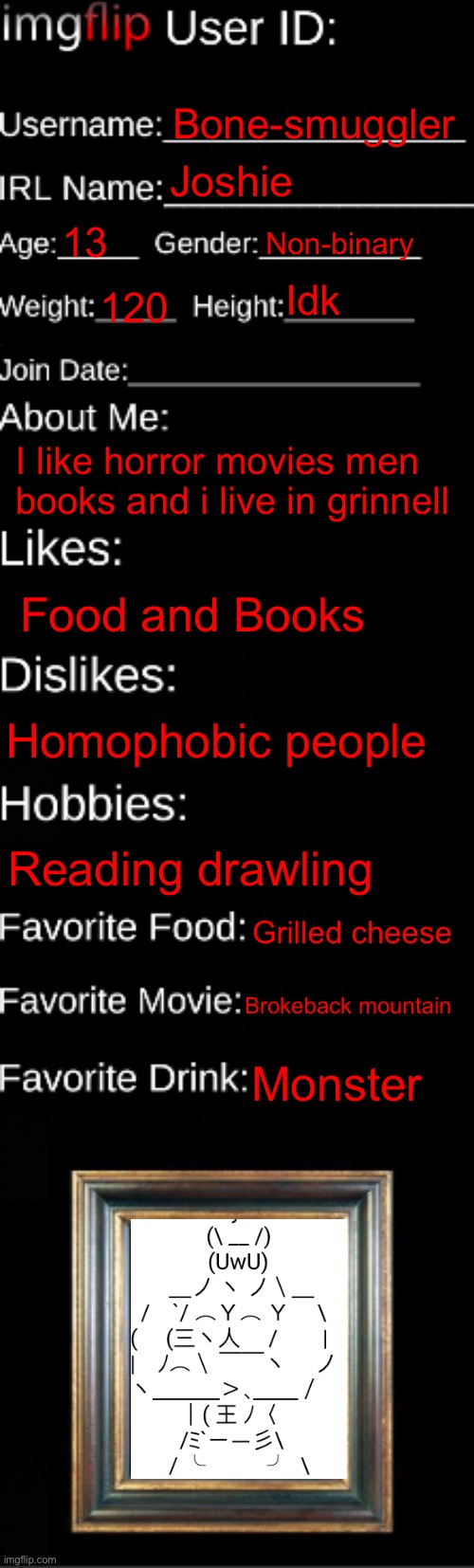 About me | Bone-smuggler; Joshie; 13; Non-binary; Idk; 120; I like horror movies men books and i live in grinnell; Food and Books; Homophobic people; Reading drawling; Grilled cheese; Brokeback mountain; Monster | image tagged in imgflip id card | made w/ Imgflip meme maker