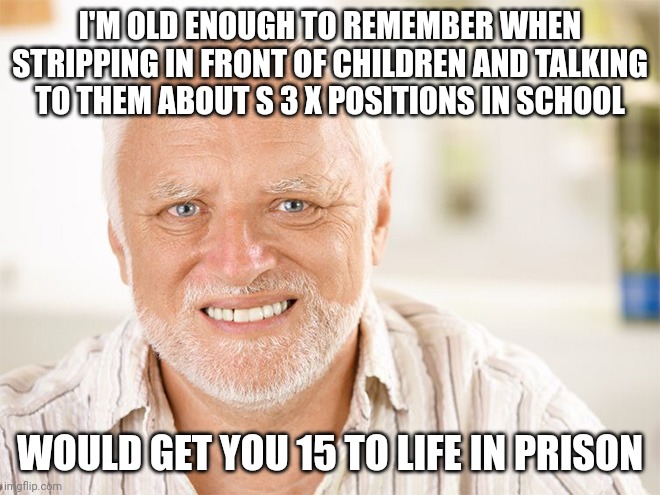 Now it's considered okay behavior and if you fight against it, you're a disgusting bigot who needs to shut up. | I'M OLD ENOUGH TO REMEMBER WHEN STRIPPING IN FRONT OF CHILDREN AND TALKING TO THEM ABOUT S 3 X POSITIONS IN SCHOOL; WOULD GET YOU 15 TO LIFE IN PRISON | image tagged in awkward smiling old man | made w/ Imgflip meme maker