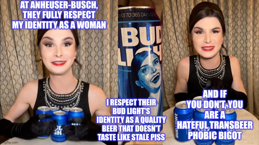 Here is an idea for Bud Light's ad campaign with Dylan Mulvany | AT ANHEUSER-BUSCH, THEY FULLY RESPECT MY IDENTITY AS A WOMAN; AND IF YOU DON'T, YOU ARE A HATEFUL TRANSBEER PHOBIC BIGOT; I RESPECT THEIR BUD LIGHT'S IDENTITY AS A QUALITY BEER THAT DOESN'T TASTE LIKE STALE PISS | image tagged in bud light dillon mulvaney endorsement,tired of hearing about transgenders,stupid liberals,woke,cringe,sjws | made w/ Imgflip meme maker