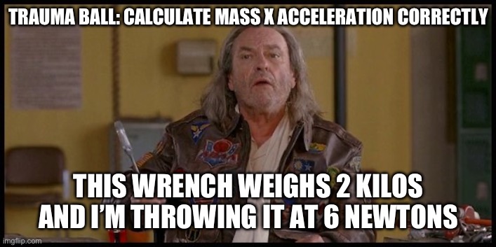 Dodge ball Trauma edition | TRAUMA BALL: CALCULATE MASS X ACCELERATION CORRECTLY; THIS WRENCH WEIGHS 2 KILOS AND I’M THROWING IT AT 6 NEWTONS | image tagged in dodge wrench dodge ball | made w/ Imgflip meme maker