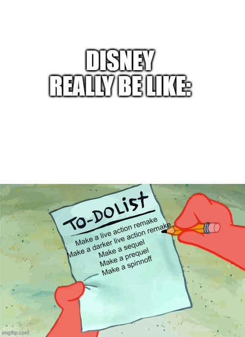 When ur creatively bankrupt: | DISNEY REALLY BE LIKE:; Make a live action remake
Make a darker live action remake
Make a sequel
Make a prequel
Make a spinnoff | image tagged in blank white template,patrick to do list actually blank | made w/ Imgflip meme maker