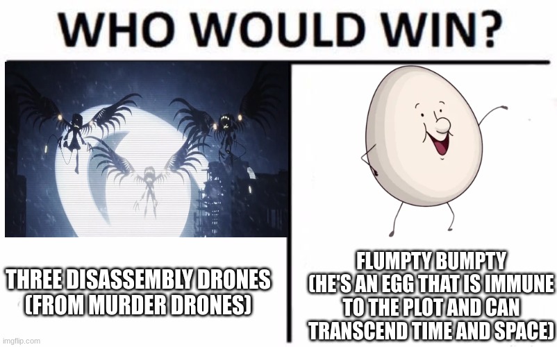Who Would Win Though? | THREE DISASSEMBLY DRONES
(FROM MURDER DRONES); FLUMPTY BUMPTY
(HE'S AN EGG THAT IS IMMUNE TO THE PLOT AND CAN TRANSCEND TIME AND SPACE) | image tagged in onaf,one night at flumptys,murder drones,who would win,flumpty bumpty | made w/ Imgflip meme maker