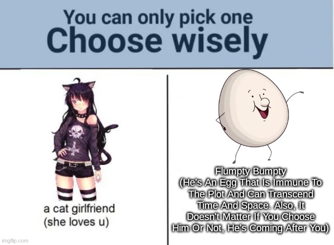 Which One Would You Choose | Flumpty Bumpty
(He's An Egg That Is Immune To The Plot And Can Transcend Time And Space. Also, It Doesn't Matter If You Choose Him Or Not, He's Coming After You) | image tagged in choose wisely,onaf,one night at flumpty's,flumpty bumpty | made w/ Imgflip meme maker