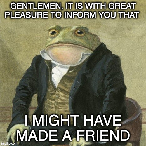 Gentlemen, it is with great pleasure to inform you that | GENTLEMEN, IT IS WITH GREAT PLEASURE TO INFORM YOU THAT; I MIGHT HAVE MADE A FRIEND | image tagged in gentlemen it is with great pleasure to inform you that,memes | made w/ Imgflip meme maker