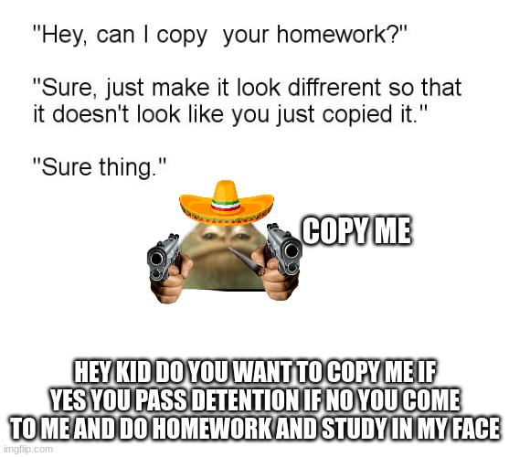 copy but with monkey | COPY ME; HEY KID DO YOU WANT TO COPY ME IF YES YOU PASS DETENTION IF NO YOU COME TO ME AND DO HOMEWORK AND STUDY IN MY FACE | image tagged in hey can i copy your homework | made w/ Imgflip meme maker