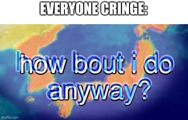 How bout i do anyway | EVERYONE CRINGE: | image tagged in how bout i do anyway | made w/ Imgflip meme maker