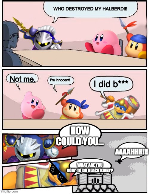 King Dedede goes sicko mode | WHO DESTROYED MY HALBERD!!! Not me. I'm innocent! I did b***; HOW COULD YOU... AAAAHHH!!! WHAT ARE YOU GOIN' TO DO BLACK KIRBY? | image tagged in funny memes | made w/ Imgflip meme maker