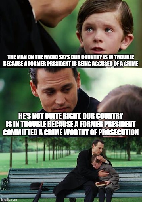 Finding Neverland | THE MAN ON THE RADIO SAYS OUR COUNTRY IS IN TROUBLE BECAUSE A FORMER PRESIDENT IS BEING ACCUSED OF A CRIME; HE'S NOT QUITE RIGHT. OUR COUNTRY IS IN TROUBLE BECAUSE A FORMER PRESIDENT COMMITTED A CRIME WORTHY OF PROSECUTION | image tagged in memes,finding neverland | made w/ Imgflip meme maker