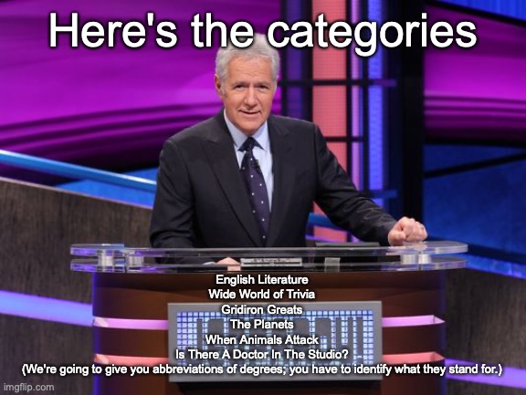 Alex Trebek Jeopardy | English Literature
Wide World of Trivia
Gridiron Greats
The Planets
When Animals Attack
Is There A Doctor In The Studio?
(We're going to give you abbreviations of degrees; you have to identify what they stand for.); Here's the categories | image tagged in alex trebek jeopardy | made w/ Imgflip meme maker