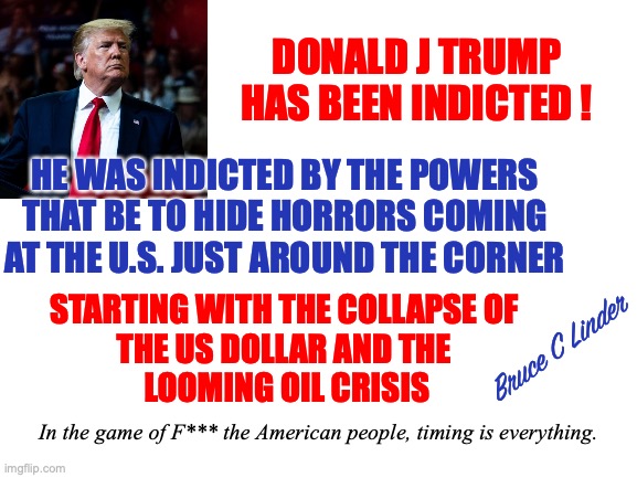 DJT indicted | DONALD J TRUMP HAS BEEN INDICTED ! HE WAS INDICTED BY THE POWERS THAT BE TO HIDE HORRORS COMING AT THE U.S. JUST AROUND THE CORNER; STARTING WITH THE COLLAPSE OF 
THE US DOLLAR AND THE 
LOOMING OIL CRISIS; Bruce C Linder; In the game of F*** the American people, timing is everything. | image tagged in djt,indicted,alvin bragg,hiding in plain sight,financial collapse,oil shortage | made w/ Imgflip meme maker